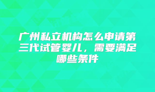 广州私立机构怎么申请第三代试管婴儿,需要满足哪些条件