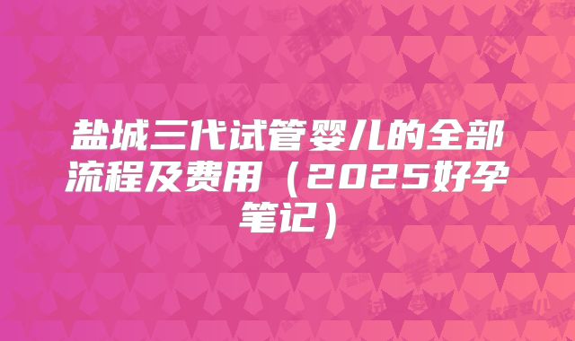 盐城三代试管婴儿的全部流程及费用（2025好孕笔记）