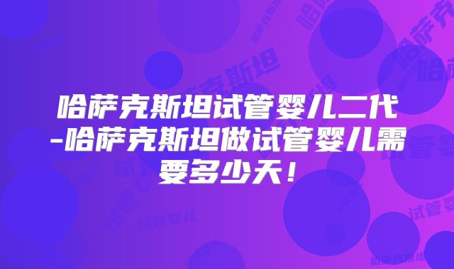 哈萨克斯坦试管婴儿二代-哈萨克斯坦做试管婴儿需要多少天!