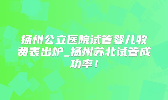 扬州公立医院试管婴儿收费表出炉_扬州苏北试管成功率!