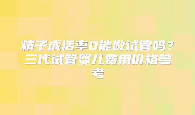 精子成活率0能做试管吗？三代试管婴儿费用价格参考