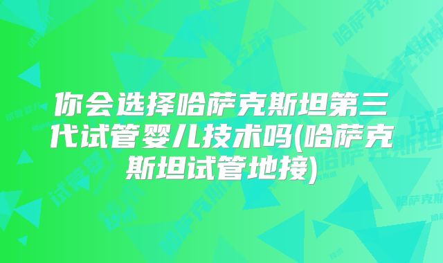 你会选择哈萨克斯坦第三代试管婴儿技术吗(哈萨克斯坦试管地接)