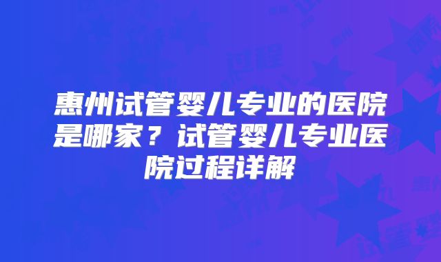 惠州试管婴儿专业的医院是哪家？试管婴儿专业医院过程详解