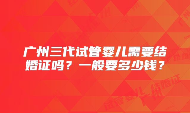 广州三代试管婴儿需要结婚证吗？一般要多少钱？