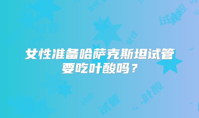 女性准备哈萨克斯坦试管要吃叶酸吗？