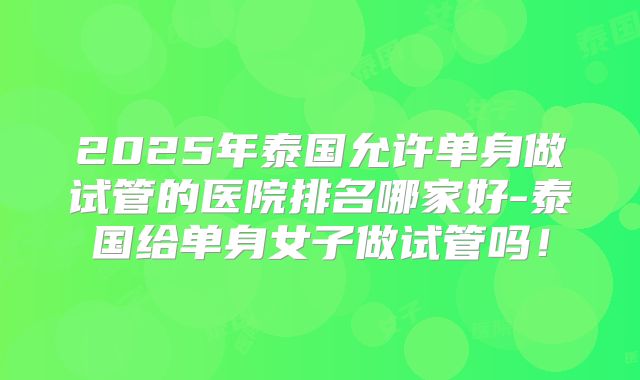 2025年泰国允许单身做试管的医院排名哪家好-泰国给单身女子做试管吗！