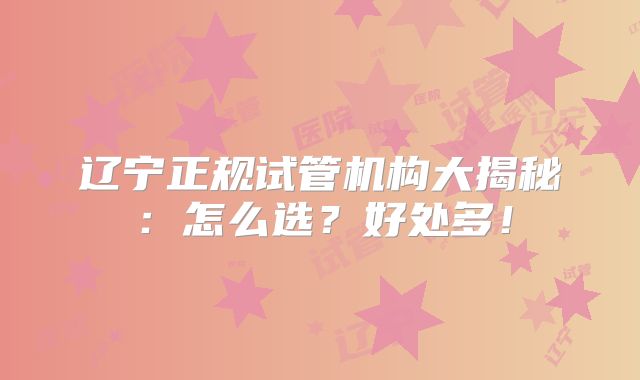 辽宁正规试管机构大揭秘：怎么选？好处多！