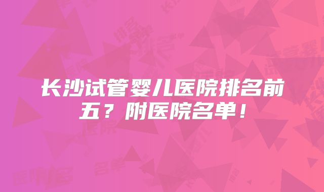 长沙试管婴儿医院排名前五?附医院名单!