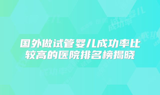 国外做试管婴儿成功率比较高的医院排名榜揭晓