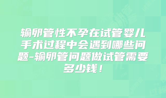 输卵管性不孕在试管婴儿手术过程中会遇到哪些问题-输卵管问题做试管需要多少钱!