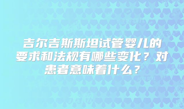 吉尔吉斯斯坦试管婴儿的要求和法规有哪些变化？对患者意味着什么？