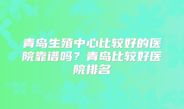青岛生殖中心比较好的医院靠谱吗?青岛比较好医院排名