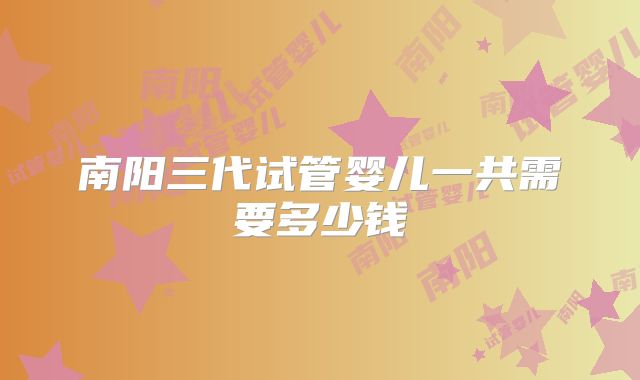 南阳三代试管婴儿一共需要多少钱