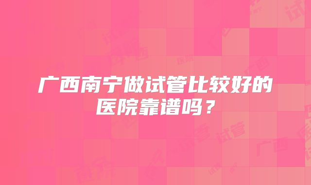 广西南宁做试管比较好的医院靠谱吗?