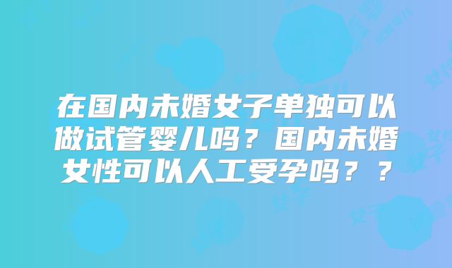 在国内未婚女子单独可以做试管婴儿吗？国内未婚女性可以人工受孕吗？？