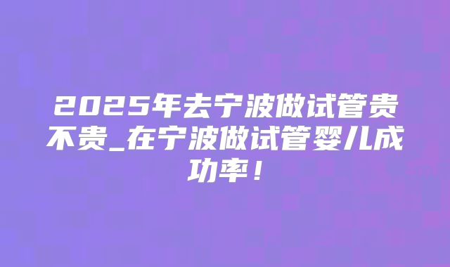 2025年去宁波做试管贵不贵_在宁波做试管婴儿成功率!