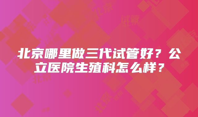 北京哪里做三代试管好?公立医院生殖科怎么样?