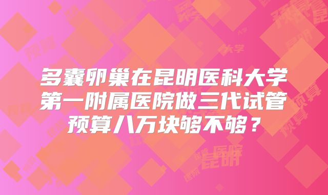 多囊卵巢在昆明医科大学第一附属医院做三代试管预算八万块够不够?