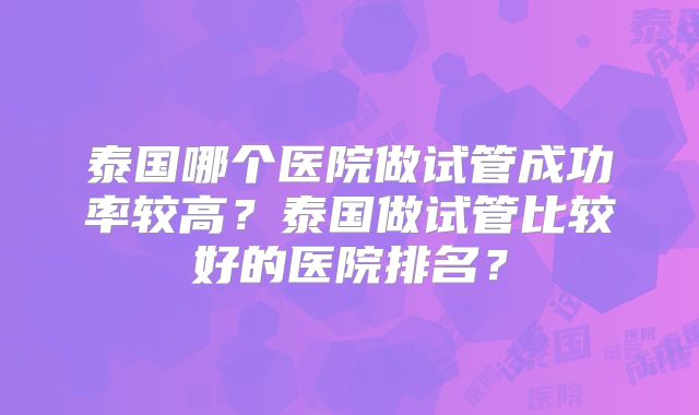 泰国哪个医院做试管成功率较高？泰国做试管比较好的医院排名？