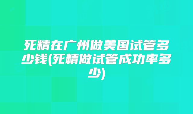 死精在广州做美国试管多少钱(死精做试管成功率多少)