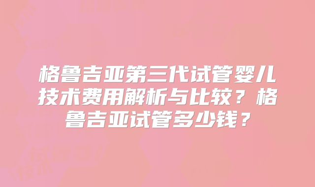 格鲁吉亚第三代试管婴儿技术费用解析与比较？格鲁吉亚试管多少钱？