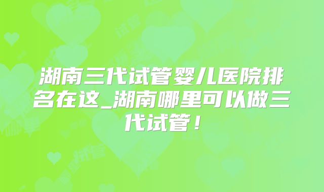 湖南三代试管婴儿医院排名在这_湖南哪里可以做三代试管!