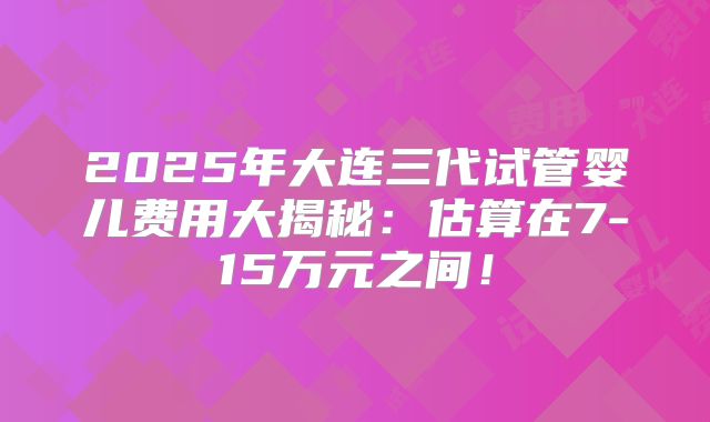 2025年大连三代试管婴儿费用大揭秘:估算在7-15万元之间!