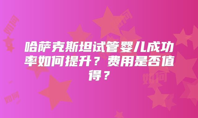 哈萨克斯坦试管婴儿成功率如何提升？费用是否值得？