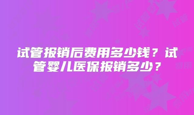 试管报销后费用多少钱？试管婴儿医保报销多少？