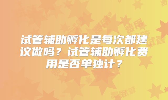 试管辅助孵化是每次都建议做吗?试管辅助孵化费用是否单独计?