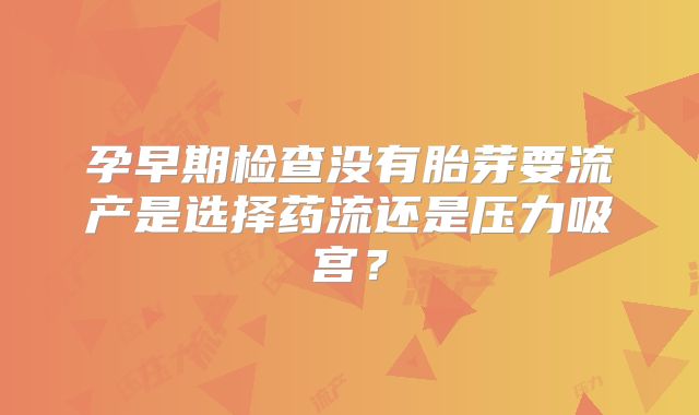 孕早期检查没有胎芽要流产是选择药流还是压力吸宫？