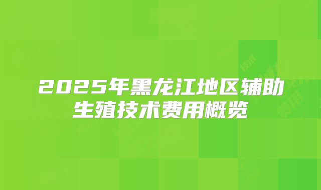 2025年黑龙江地区辅助生殖技术费用概览