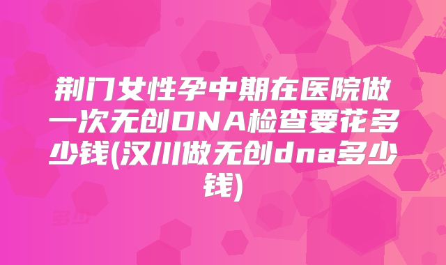 荆门女性孕中期在医院做一次无创DNA检查要花多少钱(汉川做无创dna多少钱)