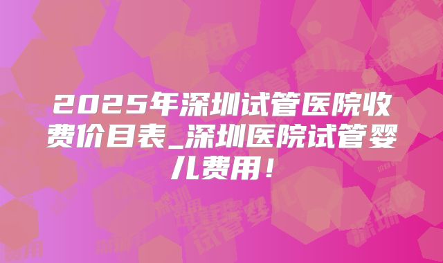 2025年深圳试管医院收费价目表_深圳医院试管婴儿费用!