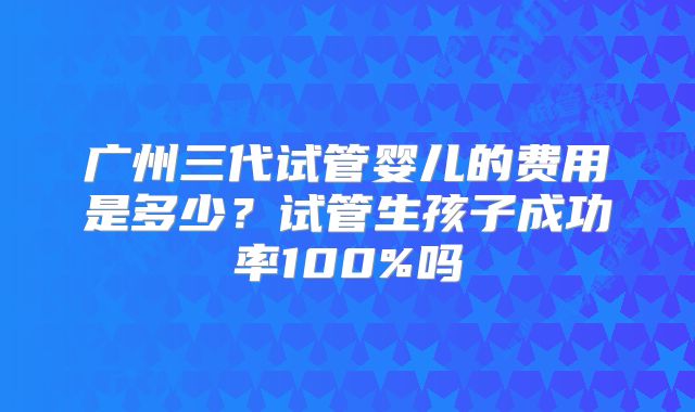 广州三代试管婴儿的费用是多少?试管生孩子成功率100%吗