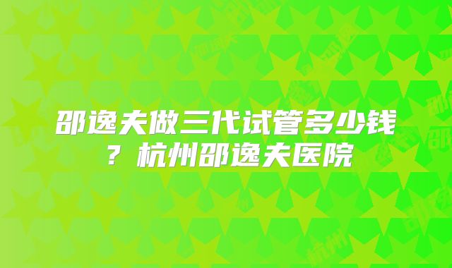 邵逸夫做三代试管多少钱？杭州邵逸夫医院