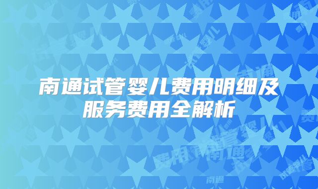 南通试管婴儿费用明细及服务费用全解析