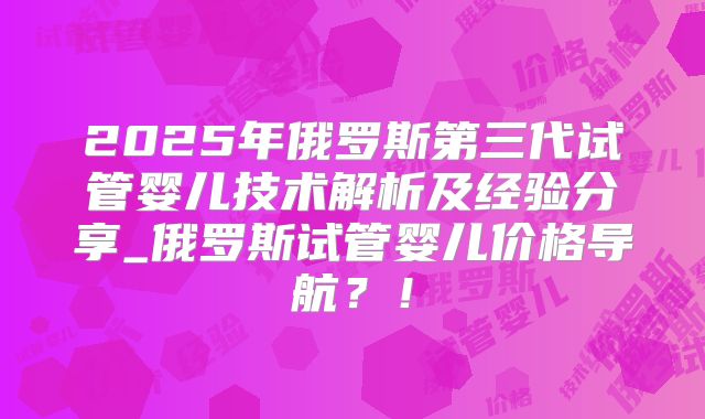 2025年俄罗斯第三代试管婴儿技术解析及经验分享_俄罗斯试管婴儿价格导航？！
