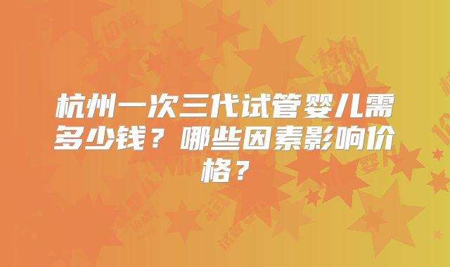杭州一次三代试管婴儿需多少钱？哪些因素影响价格？