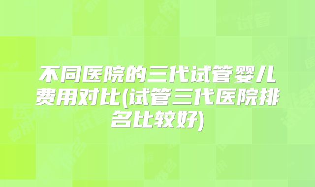 不同医院的三代试管婴儿费用对比(试管三代医院排名比较好)