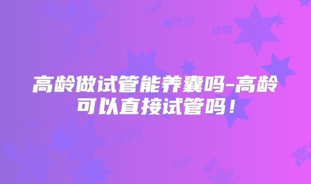 高龄做试管能养囊吗-高龄可以直接试管吗！