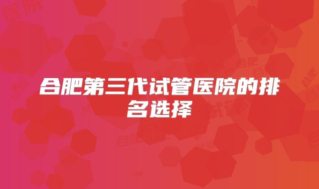 合肥第三代试管医院的排名选择