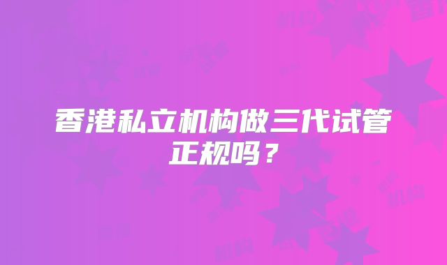 香港私立机构做三代试管正规吗？