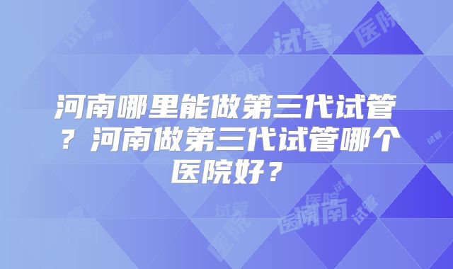 河南哪里能做第三代试管?河南做第三代试管哪个医院好?