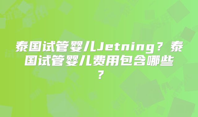 泰国试管婴儿Jetning？泰国试管婴儿费用包含哪些？
