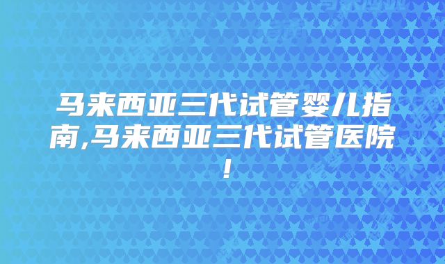 马来西亚三代试管婴儿指南,马来西亚三代试管医院！