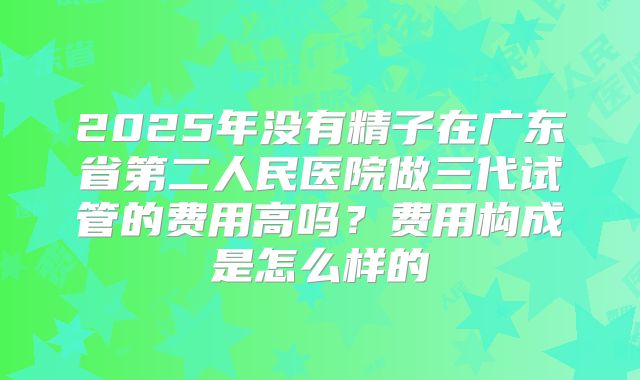 2025年没有精子在广东省第二人民医院做三代试管的费用高吗?费用构成是怎么样的