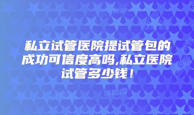 私立试管医院提试管包的成功可信度高吗,私立医院试管多少钱！