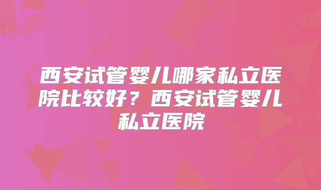 西安试管婴儿哪家私立医院比较好？西安试管婴儿私立医院