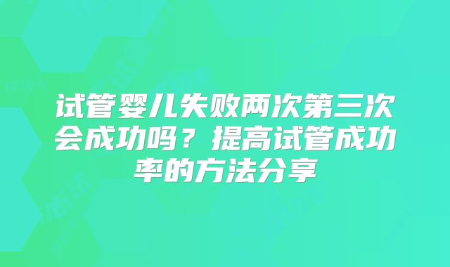 试管婴儿失败两次第三次会成功吗？提高试管成功率的方法分享